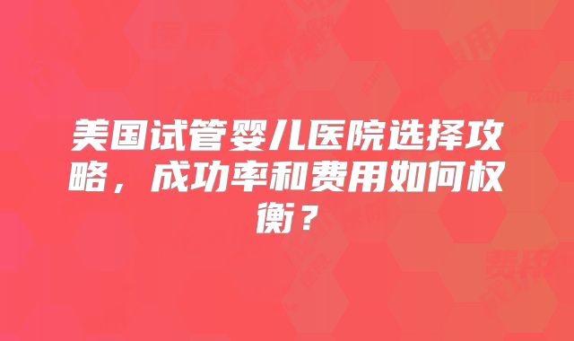 美国试管婴儿医院选择攻略，成功率和费用如何权衡？