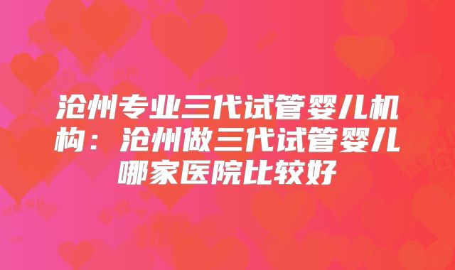 沧州专业三代试管婴儿机构：沧州做三代试管婴儿哪家医院比较好