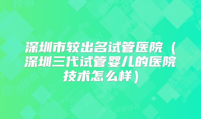 深圳市较出名试管医院（深圳三代试管婴儿的医院技术怎么样）