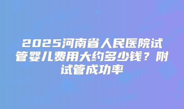 2025河南省人民医院试管婴儿费用大约多少钱？附试管成功率