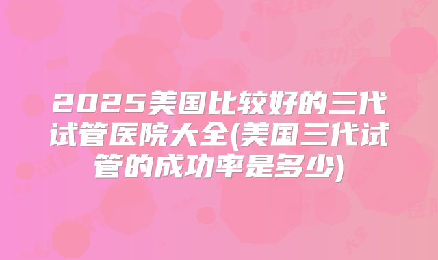 2025美国比较好的三代试管医院大全(美国三代试管的成功率是多少)