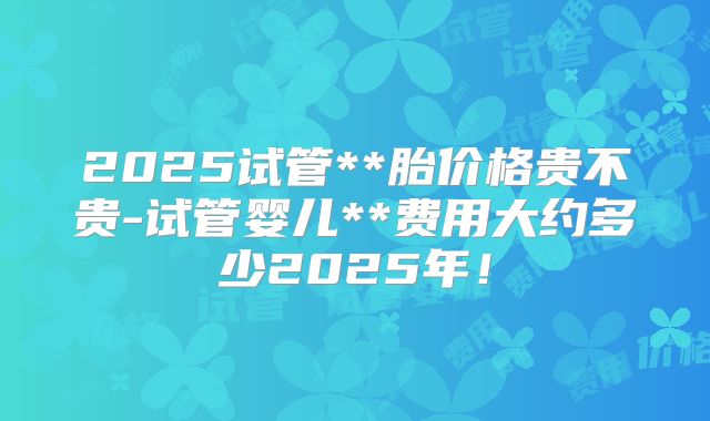 2025试管**胎价格贵不贵-试管婴儿**费用大约多少2025年!