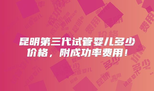 昆明第三代试管婴儿多少价格,附成功率费用!