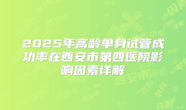 2025年高龄单身试管成功率在西安市第四医院影响因素详解