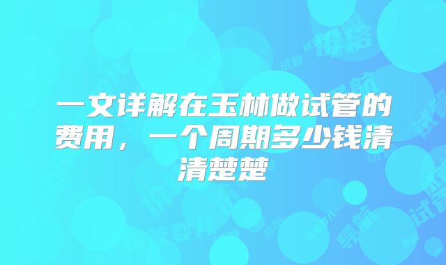 一文详解在玉林做试管的费用，一个周期多少钱清清楚楚