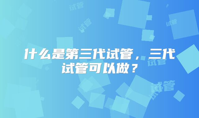 什么是第三代试管，三代试管可以做？