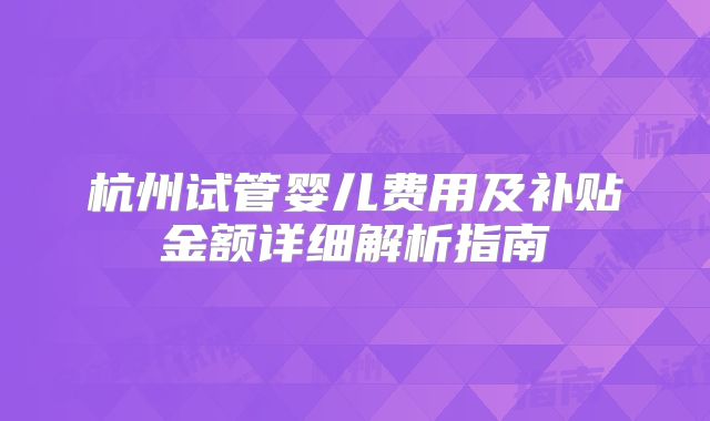 杭州试管婴儿费用及补贴金额详细解析指南