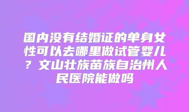 国内没有结婚证的单身女性可以去哪里做试管婴儿？文山壮族苗族自治州人民医院能做吗