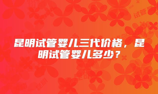 昆明试管婴儿三代价格,昆明试管婴儿多少?