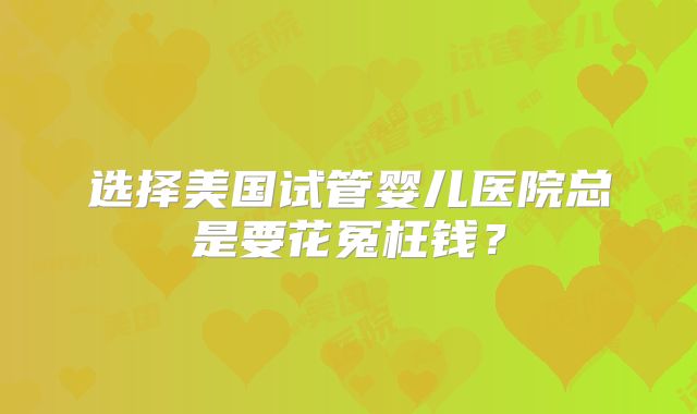 选择美国试管婴儿医院总是要花冤枉钱?
