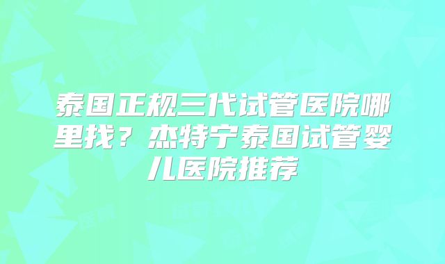 泰国正规三代试管医院哪里找？杰特宁泰国试管婴儿医院推荐