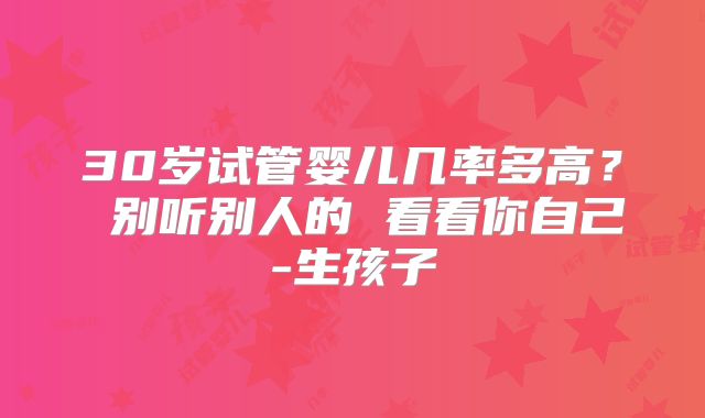 30岁试管婴儿几率多高？ 别听别人的 看看你自己-生孩子