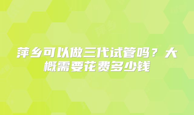 萍乡可以做三代试管吗?大概需要花费多少钱