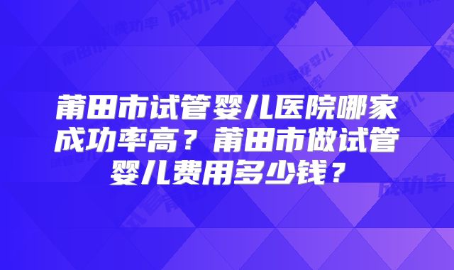 莆田市试管婴儿医院哪家成功率高？莆田市做试管婴儿费用多少钱？