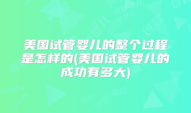 美国试管婴儿的整个过程是怎样的(美国试管婴儿的成功有多大)