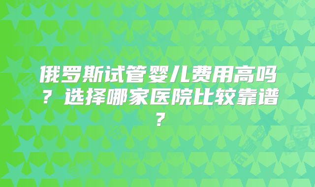 俄罗斯试管婴儿费用高吗？选择哪家医院比较靠谱？