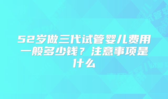 52岁做三代试管婴儿费用一般多少钱？注意事项是什么
