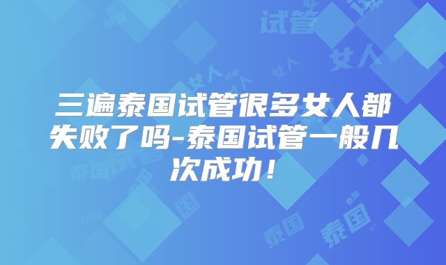 三遍泰国试管很多女人都失败了吗-泰国试管一般几次成功！