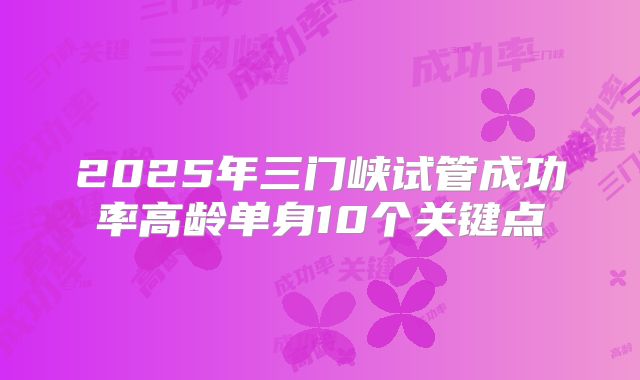 2025年三门峡试管成功率高龄单身10个关键点
