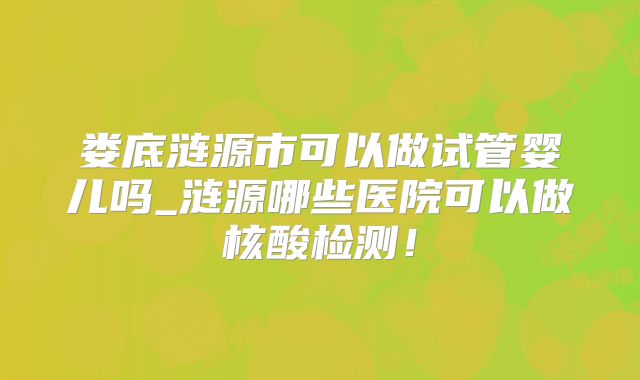 娄底涟源市可以做试管婴儿吗_涟源哪些医院可以做核酸检测!