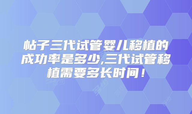 帖子三代试管婴儿移植的成功率是多少,三代试管移植需要多长时间!