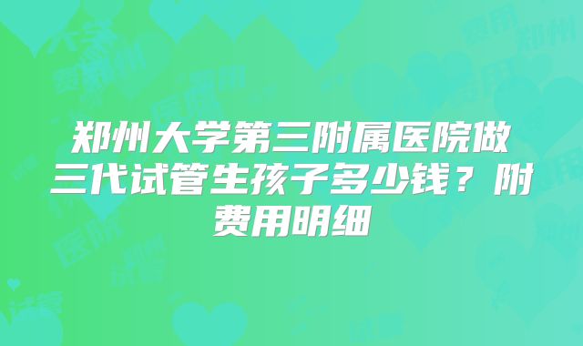 郑州大学第三附属医院做三代试管生孩子多少钱？附费用明细