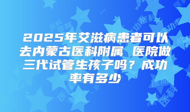2025年艾滋病患者可以去内蒙古医科附属 医院做三代试管生孩子吗？成功率有多少