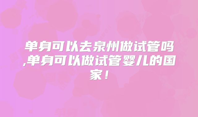 单身可以去泉州做试管吗,单身可以做试管婴儿的国家！