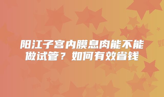 阳江子宫内膜息肉能不能做试管？如何有效省钱
