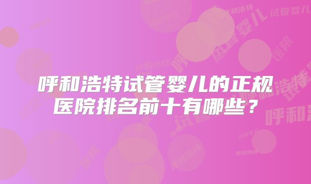 呼和浩特试管婴儿的正规医院排名前十有哪些？