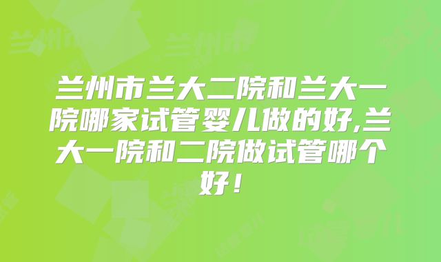 兰州市兰大二院和兰大一院哪家试管婴儿做的好,兰大一院和二院做试管哪个好！