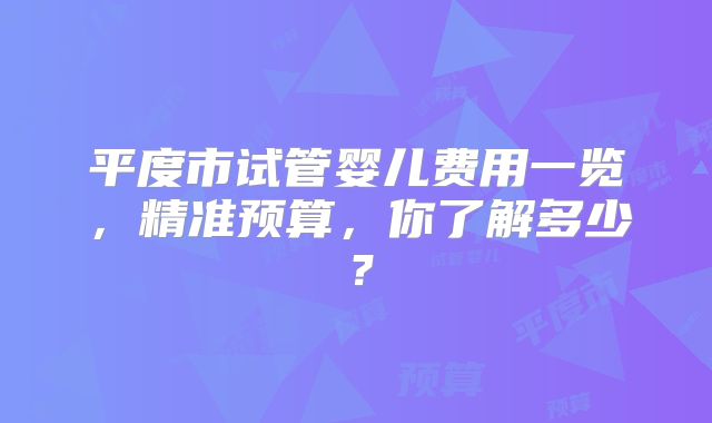 平度市试管婴儿费用一览，精准预算，你了解多少？