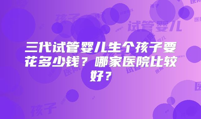 三代试管婴儿生个孩子要花多少钱?哪家医院比较好?