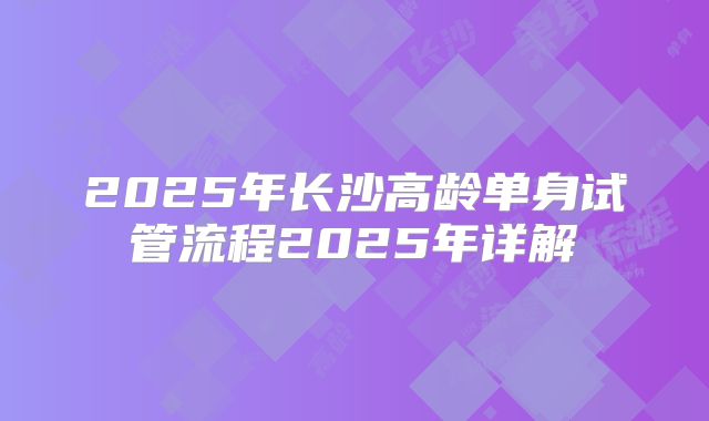 2025年长沙高龄单身试管流程2025年详解