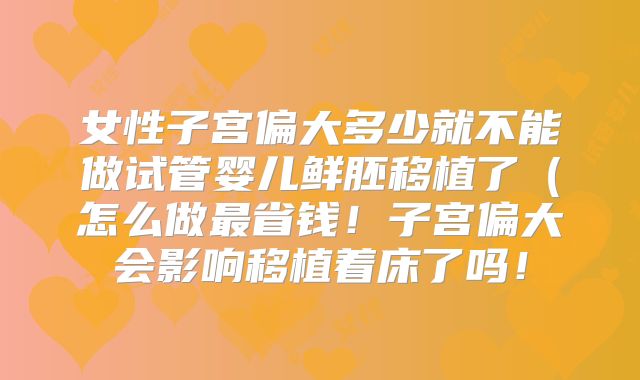 女性子宫偏大多少就不能做试管婴儿鲜胚移植了（怎么做最省钱！子宫偏大会影响移植着床了吗！