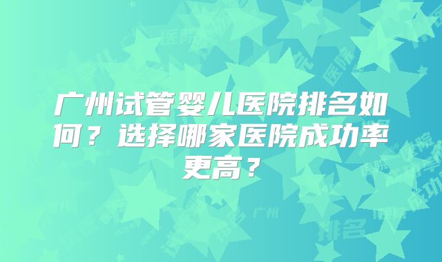 广州试管婴儿医院排名如何？选择哪家医院成功率更高？
