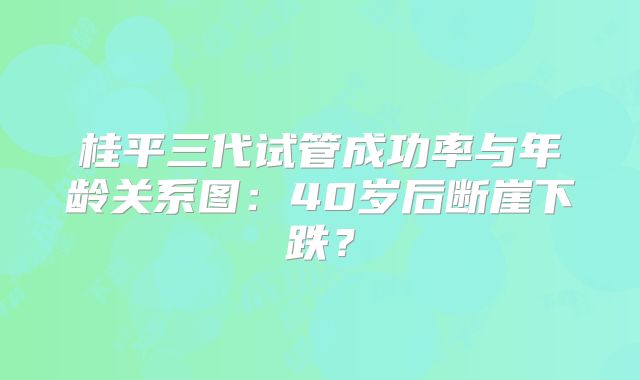 桂平三代试管成功率与年龄关系图：40岁后断崖下跌？