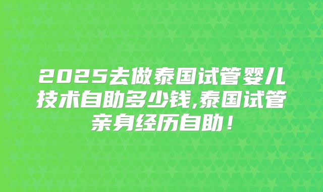 2025去做泰国试管婴儿技术自助多少钱,泰国试管亲身经历自助！