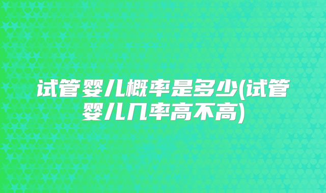 试管婴儿概率是多少(试管婴儿几率高不高)