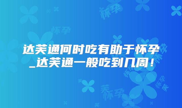 达芙通何时吃有助于怀孕_达芙通一般吃到几周!
