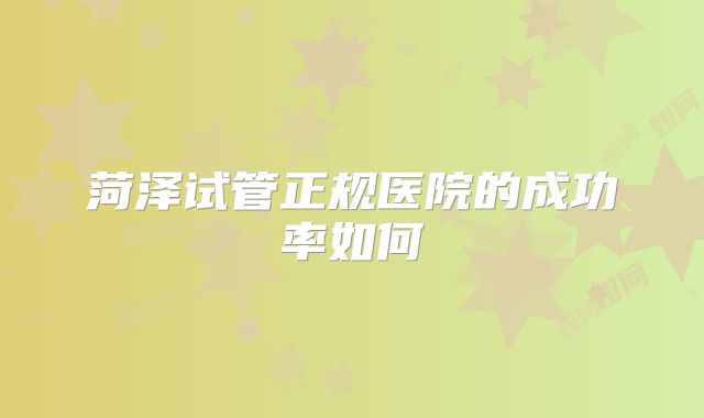 菏泽试管正规医院的成功率如何