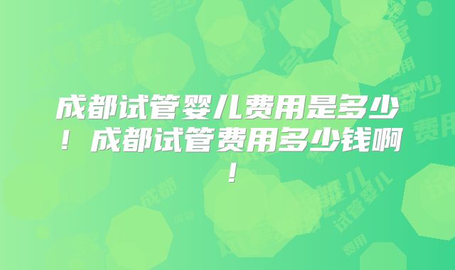 成都试管婴儿费用是多少!成都试管费用多少钱啊!