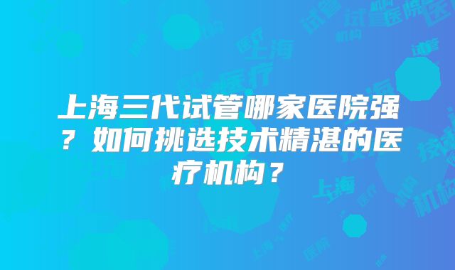 上海三代试管哪家医院强？如何挑选技术精湛的医疗机构？