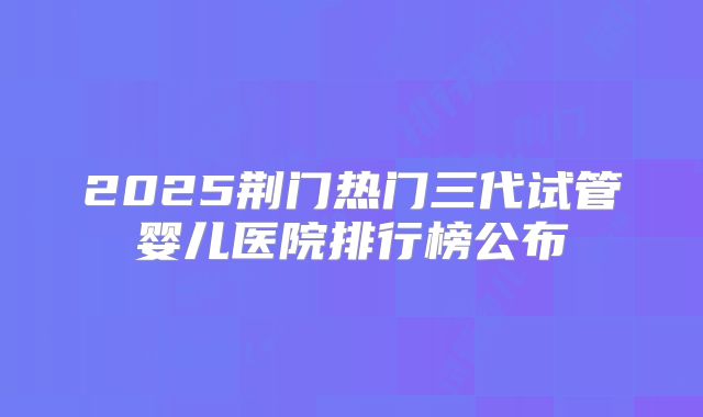 2025荆门热门三代试管婴儿医院排行榜公布