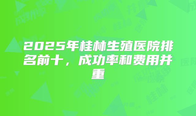 2025年桂林生殖医院排名前十，成功率和费用并重