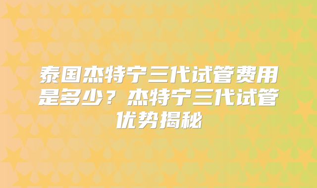 泰国杰特宁三代试管费用是多少？杰特宁三代试管优势揭秘