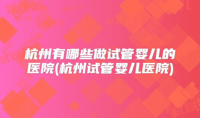 杭州有哪些做试管婴儿的医院(杭州试管婴儿医院)