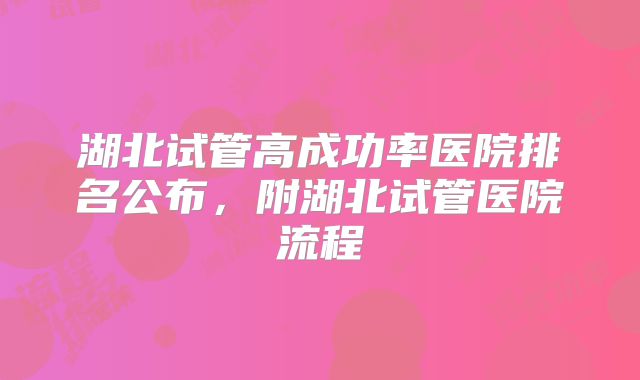 湖北试管高成功率医院排名公布，附湖北试管医院流程