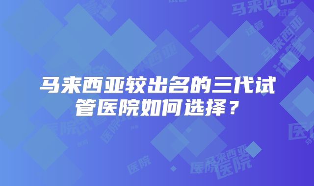 马来西亚较出名的三代试管医院如何选择?