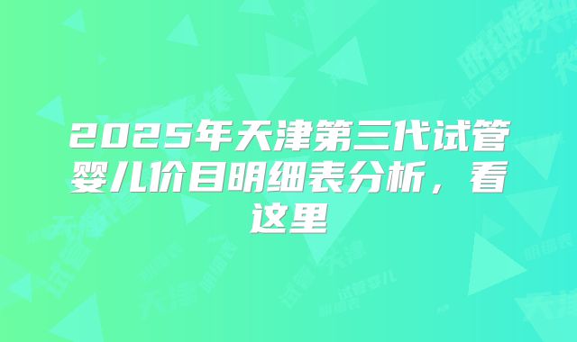 2025年天津第三代试管婴儿价目明细表分析,看这里